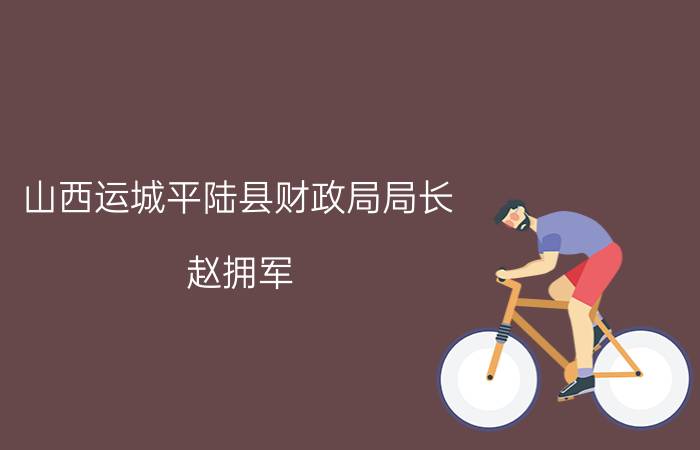 山西运城平陆县财政局局长（赵拥军 山西省运城市平陆县人力资源和社会保障局局长）